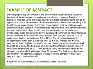 Discharging the oily wastewater in the environment causes serious problems,
because of the oil compounds and organic materials presence. Applying
biological methods using the lipase enzyme producer microorganisms can be an
appropriate choice for treatment of these wastewaters. The aim of this study is to
treat those oil wastewaters having high concentration of oil by applying lipase
enzyme producer bacteria. Oil concentration measurement was conducted using
the standard method of gravimetric and the wastewater under study was
synthetically made and contained olive, canola and sunflower oil. The strain used
in this study was Pseudomonas strain isolated from compost fertilizer. The oil
under study had concentration of 1.5 to 22 g/l. The oil removal amount in
concentrations lower than 8.4 g/l was over 95 ± 1.5%. Increase of the oil's
concentration to 22 g/l decreases the amount of removal in retention time of 44
hours to 85 ± 2.5%. The best yield of removing this strain in retention time of 44
hours and temperature of 30°C was achieved using Ammonium Nitrate as the
nitrogen resource which yield was about 95 percent. The findings of the research
showed that Pseudomonas bacteria isolated from the compost fertilizer can
degrade high concentration oils.
Keywords: Pseudomonas, Oil, Wastewater, Lipase, Bacteria
EXAMPLE OF ABSTRACT
 