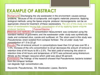 Background: Discharging the oily wastewater in the environment causes serious
problems, because of the oil compounds and organic materials presence. Applying
biological methods using the lipase enzyme producer microorganisms can be an
appropriate choice for treatment of these wastewaters. The aim of this study is to treat
those oil wastewaters having high concentration of oil by applying lipase enzyme
producer bacteria.
Materials and methods: Oil concentration measurement was conducted using the
standard method of gravimetric and the wastewater under study was synthetically
made and contained olive, canola and sunflower oil. The strain used in this study was
Pseudomonas strain isolated from compost fertilizer. The oil under study had
concentration of 1.5 to 22 g/l.
Results: The oil removal amount in concentrations lower than 8.4 g/l was over 95 ±
1.5%. Increase of the oil's concentration to 22 g/l decreases the amount of removal in
retention time of 44 hours to 85 ± 2.5%. The best yield of removing this strain in
retention time of 44 hours and temperature of 30°C was achieved using Ammonium
Nitrate as the nitrogen resource which yield was about 95 percent.
Conclusion: The findings of the research showed that Pseudomonas bacteria isolated
from the compost fertilizer
can degrade high concentration oils.
Keywords: Pseudomonas, Oil, Wastewater, Lipase, Bacteria
EXAMPLE OF ABSTRACT
Purpose/Objective
 