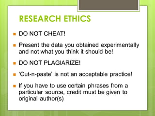 RESEARCH ETHICS
 DO NOT CHEAT!
 Present the data you obtained experimentally
and not what you think it should be!
 DO NOT PLAGIARIZE!
 ‘Cut-n-paste’ is not an acceptable practice!
 If you have to use certain phrases from a
particular source, credit must be given to
original author(s)
 