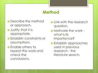 Method
 Describe the method
or approach.
 Justify that it is
appropriate.
 Establish constraints or
assumptions.
 Enable others to
repeat the work and
check the
conclusions.
 Link with the research
question.
 Motivate the work -
what is its
importance?
 Establish approaches
used in previous
research - the
literature search.
 