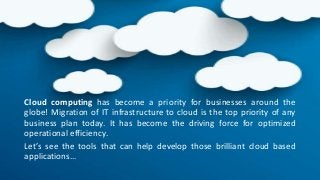 Cloud computing has become a priority for businesses around the
globe! Migration of IT infrastructure to cloud is the top priority of any
business plan today. It has become the driving force for optimized
operational efficiency.
Let’s see the tools that can help develop those brilliant cloud based
applications…
 