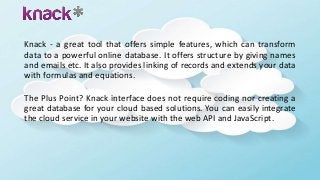 Knack - a great tool that offers simple features, which can transform
data to a powerful online database. It offers structure by giving names
and emails etc. It also provides linking of records and extends your data
with formulas and equations.
The Plus Point? Knack interface does not require coding nor creating a
great database for your cloud based solutions. You can easily integrate
the cloud service in your website with the web API and JavaScript.
 