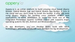 Appery.io is an online platform to build amazing cloud based jQuery
Mobile, Hybrid Mobile App and Hybrid Mobile App Builder. It runs in
the cloud and you don’t need to install the builder. It offer the tools
using jQuery Mobile for building cross platform HTML5 web
applications. It allow developers to make the most out of the
Integrated PhoneGap/ Apache Cordova output and supports major
operating systems like iOS, Android and Windows Phone.
As app developers, you can develop faster, build with latest
technologies and easily collaborate with the team during development.
 
