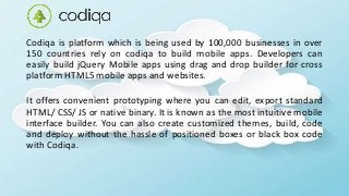Codiqa is platform which is being used by 100,000 businesses in over
150 countries rely on codiqa to build mobile apps. Developers can
easily build jQuery Mobile apps using drag and drop builder for cross
platform HTML5 mobile apps and websites.
It offers convenient prototyping where you can edit, export standard
HTML/ CSS/ JS or native binary. It is known as the most intuitive mobile
interface builder. You can also create customized themes, build, code
and deploy without the hassle of positioned boxes or black box code
with Codiqa.
 