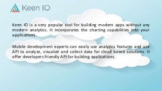 Keen IO is a very popular tool for building modern apps without any
modern analytics. It incorporates the charting capabilities into your
applications.
Mobile development experts can easily use analytics features and use
API to analyze, visualize and collect data for cloud based solutions. It
offer developers friendly API for building applications.
 