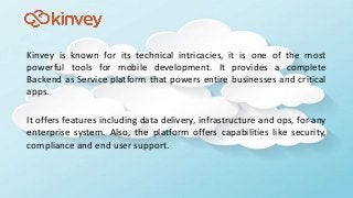 Kinvey is known for its technical intricacies, it is one of the most
powerful tools for mobile development. It provides a complete
Backend as Service platform that powers entire businesses and critical
apps.
It offers features including data delivery, infrastructure and ops, for any
enterprise system. Also, the platform offers capabilities like security,
compliance and end user support.
 
