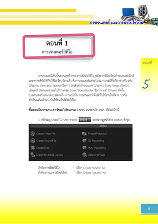 หน่วยที่
5
การเรนเดอร์เป็นขั้นตอนสุดท้ายของการตัดต่อวิดีโอ หลังจากที่นักเรียนกาหนดเอฟเฟ็กต์
และทรานซิชั่นให้กับวิดีโอเรียบร้อยแล้ว ซึ่งการเรนเดอร์แต่ละโปรแกรมจะมีชื่อเรียกต่างกัน เช่น
โปรแกรม Camtasia Studio เรียกว่า โปรดิวซ์ (Produce) โปรแกรม Sony Vegas เรียกว่า
เรนเดอร์ (Render) และในโปรแกรม Corel VideoStudio เรียกว่า แชร์ (Share) ดังนั้น
การเรนเดอร์ (Render) หมายถึง การแบ่งปัน การเรนเดอร์เพื่อนาไปใช้งานในที่ต่าง ๆ หรือ
ทาเป็นแผ่นแล้วแบ่งปันให้คนอื่นได้ชมวิดีโอ
ขั้นตอนในกำรเรนเดอร์ของโปรแกรม Corel VideoStudio มีดังต่อไปนี้
1. คลิกเมนู Share ใน Step Panel จะปรากฏหน้าต่าง Option ดังรูป
ถ้าต้องการไฟล์วิดีโอ เลือก Create Video File
ถ้าต้องการเฉพาะไฟล์เสียง เลือก Create Sound File
8
ตอนที่ 1
กำรเรนเดอร์วิดีโอ
 