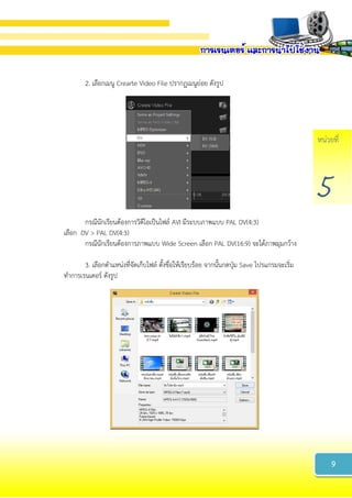 หน่วยที่
5
2. เลือกเมนู Crearte Video File ปรากฏเมนูย่อย ดังรูป
กรณีนักเรียนต้องการวิดีโอเป็นไฟล์ AVI มีระบบภาพแบบ PAL DV(4:3)
เลือก DV > PAL DV(4:3)
กรณีนักเรียนต้องการภาพแบบ Wide Screen เลือก PAL DV(16:9) จะได้ภาพมุมกว้าง
3. เลือกตาแหน่งที่จัดเก็บไฟล์ ตั้งชื่อให้เรียบร้อย จากนั้นกดปุ่ม Save โปรแกรมจะเริ่ม
ทาการเรนเดอร์ ดังรูป
9
 