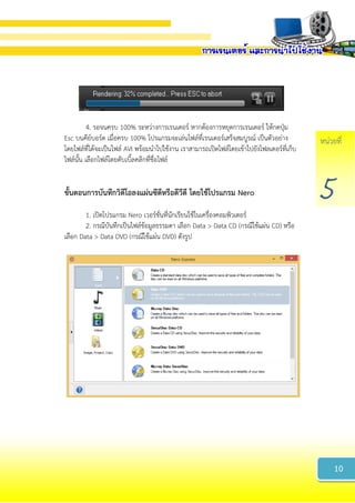 หน่วยที่
5
4. รอจนครบ 100% ระหว่างการเรนเดอร์ หากต้องการหยุดการเรนเดอร์ ให้กดปุ่ม
Esc บนคีย์บอร์ด เมื่อครบ 100% โปรแกรมจะเล่นไฟล์ที่เรนเดอร์เสร็จสมบูรณ์ เป็นตัวอย่าง
โดยไฟล์ที่ได้จะเป็นไฟล์ AVI พร้อมนาไปใช้งาน เราสามารถเปิดไฟล์โดยเข้าไปยังโฟลเดอร์ที่เก็บ
ไฟล์นั้น เลือกไฟล์โดยดับเบิ้ลคลิกที่ชื่อไฟล์
ขั้นตอนกำรบันทึกวิดีโอลงแผ่นซีดีหรือดีวีดี โดยใช้โปรแกรม Nero
1. เปิดโปรแกรม Nero เวอร์ชั่นที่นักเรียนใช้ในเครื่องคอมพิวเตอร์
2. กรณีบันทึกเป็นไฟล์ข้อมูลธรรมดา เลือก Data > Data CD (กรณีใช้แผ่น CD) หรือ
เลือก Data > Data DVD (กรณีใช้แผ่น DVD) ดังรูป
10
 