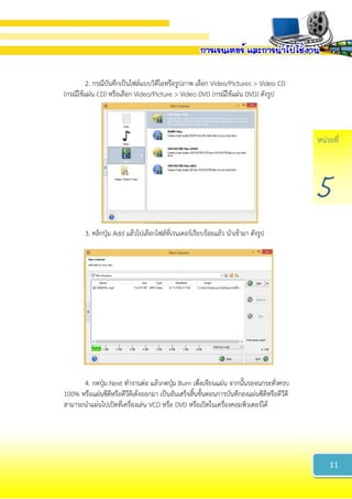 หน่วยที่
5
2. กรณีบันทึกเป็นไฟล์แบบวิดีโอหรือรูปภาพ เลือก Video/Pictures > Video CD
(กรณีใช้แผ่น CD) หรือเลือก Video/Picture > Video DVD (กรณีใช้แผ่น DVD) ดังรูป
3. คลิกปุ่ม Add แล้วไปเลือกไฟล์ที่เรนเดอร์เรียบร้อยแล้ว นาเข้ามา ดังรูป
4. กดปุ่ม Next ทางานต่อ แล้วกดปุ่ม Burn เพื่อเขียนแผ่น จากนั้นรอจนกระทั่งครบ
100% หรือแผ่นซีดีหรือดีวีดีเด้งออกมา เป็นอันเสร็จสิ้นขั้นตอนการบันทึกลงแผ่นซีดีหรือดีวีดี
สามารถนาแผ่นไปเปิดที่เครื่องเล่น VCD หรือ DVD หรือเปิดในเครื่องคอมพิวเตอร์ได้
11
 
