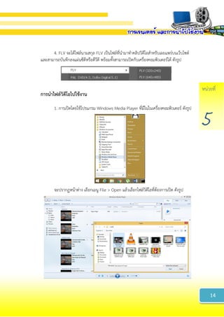 หน่วยที่
5
4. FLV จะได้ไฟล์นามสกุล FLV เป็นไฟล์ที่นามาทาคลิปวิดีโอสาหรับเผยแพร่บนเว็บไซต์
และสามารถบันทึกลงแผ่นซีดีหรือดีวีดี พร้อมทั้งสามารถเปิดกับเครื่องคอมพิวเตอร์ได้ ดังรูป
กำรนำไฟล์วิดีโอไปใช้งำน
1. การเปิดโดยใช้โปรแกรม Windows Media Player ที่มีในในเครื่องคอมพิวเตอร์ ดังรูป
จะปรากฏหน้าต่าง เลือกเมนู File > Open แล้วเลือกไฟล์วิดีโอที่ต้องการเปิด ดังรูป
14
 