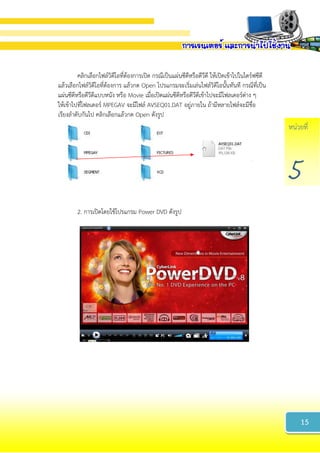 หน่วยที่
5
คลิกเลือกไฟล์วิดีโอที่ต้องการเปิด กรณีเป็นแผ่นซีดีหรือดีวีดี ให้เปิดเข้าไปในไดร์ฟซีดี
แล้วเลือกไฟล์วิดีโอที่ต้องการ แล้วกด Open โปรแกรมจะเริ่มเล่นไฟล์วิดีโอนั้นทันที กรณีที่เป็น
แผ่นซีดีหรือดีวีดีแบบหนัง หรือ Movie เมื่อเปิดแผ่นซีดีหรือดีวีดีเข้าไปจะมีโฟลเดอร์ต่าง ๆ
ให้เข้าไปที่โฟลเดอร์ MPEGAV จะมีไฟล์ AVSEQ01.DAT อยู่ภายใน ถ้ามีหลายไฟล์จะมีชื่อ
เรียงลาดับกันไป คลิกเลือกแล้วกด Open ดังรูป
2. การเปิดโดยใช้โปรแกรม Power DVD ดังรูป
15
 
