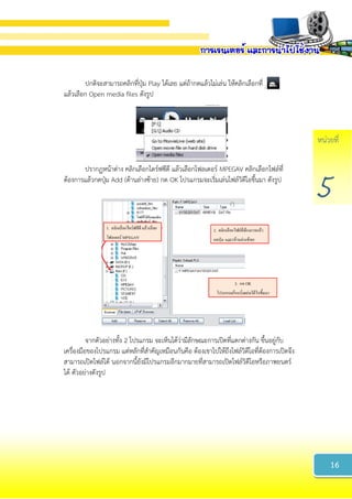 หน่วยที่
5
ปกติจะสามารถคลิกที่ปุ่ม Play ได้เลย แต่ถ้ากดแล้วไม่เล่น ให้คลิกเลือกที่
แล้วเลือก Open media files ดังรูป
ปรากฏหน้าต่าง คลิกเลือกไดร์ฟซีดี แล้วเลือกโฟลเดอร์ MPEGAV คลิกเลือกไฟล์ที่
ต้องการแล้วกดปุ่ม Add (ด้านล่างซ้าย) กด OK โปรแกรมจะเริ่มเล่นไฟล์วิดีโอขึ้นมา ดังรูป
จากตัวอย่างทั้ง 2 โปรแกรม จะเห็นได้ว่ามีลักษณะการเปิดที่แตกต่างกัน ขึ้นอยู่กับ
เครื่องมือของโปรแกรม แต่หลักที่สาคัญเหมือนกันคือ ต้องเขาไปให้ถึงไฟล์วิดีโอที่ต้องการเปิดจึง
สามารถเปิดไฟล์ได้ นอกจากนี้ยังมีโปรแกรมอีกมากมายที่สามารถเปิดไฟล์วิดีโอหรือภาพยนตร์
ได้ ตัวอย่างดังรูป
16
 