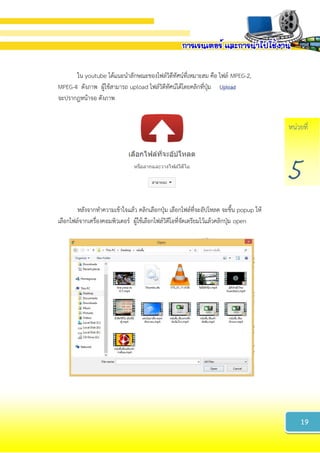 หน่วยที่
5
ใน youtube ได้แนะนาลักษณะของไฟล์วิดีทัศน์ที่เหมาะสม คือ ไฟล์ MPEG-2,
MPEG-4 ดังภาพ ผู้ใช้สามารถ upload ไฟล์วิดีทัศน์ได้โดยคลิกที่ปุ่ม
จะปรากฎหน้าจอ ดังภาพ
หลังจากทาความเข้าใจแล้ว คลิกเลือกปุ่ม เลือกไฟล์ที่จะอัปโหลด จะขึ้น popup ให้
เลือกไฟล์จากเครื่องคอมพิวเตอร์ ผู้ใช้เลือกไฟล์วิดีโอที่จัดเตรียมไว้แล้วคลิกปุ่ม open
19
 