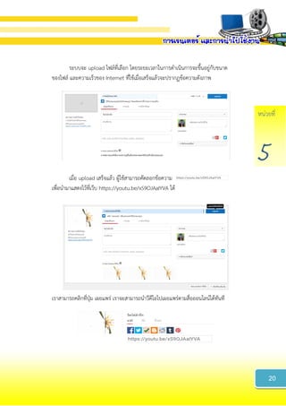 หน่วยที่
5
ระบบจะ upload ไฟล์ที่เลือก โดยระยะเวลาในการดาเนินการจะขึ้นอยู่กับขนาด
ของไฟล์ และความเร็วของ Internet ที่ใช้เมื่อเสร็จแล้วจะปรากฏข้อความดังภาพ
เมื่อ upload เสร็จแล้ว ผู้ใช้สามารถคัดลอกข้อความ
เพื่อนามาแสดงไว้ที่เว็บ https://youtu.be/xS9OJAaIYVA ได้
เราสามารถคลิกที่ปุ่ม เผยแพร่ เราจะสามารถนาวีดีโอไปเผยแพร่ตามสื่อออนไลน์ได้ทันที
20
 