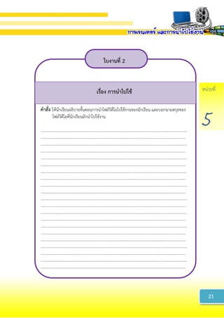 หน่วยที่
5
ใบงำนที่ 2
เรื่อง กำรนำไปใช้
คำสั่ง ให้นักเรียนอธิบายขั้นตอนการนาไฟล์วิดีโอไปใช้งานของนักเรียน และบอกนามสกุลของ
ไฟล์วิดีโอที่นักเรียนมักนาไปใช้งาน
......................................................................................................................................................
.....................................................................................................................................................
......................................................................................................................................................
.....................................................................................................................................................
......................................................................................................................................................
.....................................................................................................................................................
......................................................................................................................................................
.....................................................................................................................................................
......................................................................................................................................................
.....................................................................................................................................................
......................................................................................................................................................
.....................................................................................................................................................
......................................................................................................................................................
.....................................................................................................................................................
......................................................................................................................................................
.....................................................................................................................................................
.....................................................................................................................................................
......................................................................................................................................................
.....................................................................................................................................................
......................................................................................................................................................
.....................................................................................................................................................
21
 