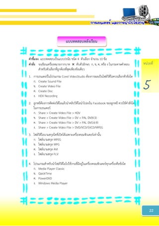 หน่วยที่
5
แบบทดสอบหลังเรียน
22
คำชี้แจง แบบทดสอบเป็นแบบปรนัย ชนิด 4 ตัวเลือก จานวน 10 ข้อ
คำสั่ง จงเขียนเครื่องหมายกากบาท  ทับตัวอักษร ก, ข, ค, หรือ ง ในกระดาษคาตอบ
สาหรับตัวเลือกที่ถูกต้องที่สุดเพียงข้อเดียว
1. การเรนเดอร์ในโปรแกรม Corel VideoStudio ต้องการผลเป็นไฟล์วิดีโอควรเลือกหัวข้อใด
ก. Create Sound File
ข. Create Video File
ค. Create Disc
ง. HDV Recording
2. ลูกหยีต้องการตัดต่อวิดีโอแล้วนาคลิปวิดีโอนาไปลงใน Facebook ของลูกหยี ควรใช้คาสั่งใด
ในการเรนเดอร์
ก. Share > Create Video File > HDV
ข. Share > Create Video File > DV > PAL DV(4:3)
ค. Share > Create Video File > DV > PAL DV(16:9)
ง. Share > Create Video File > DVD/VCD/SVCD/MPEG
3. ไฟล์วิดีโอนามสกุลใดที่เปิดได้เฉพาะเครื่องคอมพิวเตอร์เท่านั้น
ก. ไฟล์นามสกุล MPEG
ข. ไฟล์นามสกุล MPG
ค. ไฟล์นามสกุล AVI
ง. ไฟล์นามสกุล FLV
4. โปรแกรมสาหรับนาไฟล์วิดีโอไปใช้งานที่มีอยู่ในเครื่องคอมพิวเตอร์ทุกเครื่องคือข้อใด
ก. Media Player Classic
ข. QaickTime
ค. PowerDVD
ง. Windows Media Player
 