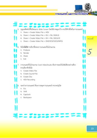 หน่วยที่
5
5. กุญแจตัดต่อวิดีโอโดยแบบ Wide Screen โดยได้ภาพมุมกว้าง ควรใช้คาสั่งใดในการเรนเดอร์
ก. Share > Create Video File > HDV
ข. Share > Create Video File > DV > PAL DV(4:3)
ค. Share > Create Video File > DV > PAL DV(16:9)
ง. Share > Create Video File > DVD/VCD/SVCD/MPEG
6. ข้อใดไม่ใช่การเรียกชื่อของการเรนเดอร์ในโปรแกรม
ก. Produce
ข. Render
ค. Share
ง. Exit
7. การเรนเดอร์ในโปรแกรม Corel VideoStudio ต้องการผลเป็นไฟล์เสียงอย่างเดียว
ควรเลือกหัวข้อใด
ก. Create Video File
ข. Create Sound File
ค. Create Disc
ง. HDV Recording
8. ระหว่างการเรนเดอร์ ต้องการหยุดการเรนเดอร์ ควรกดปุ่มใด
ก. Esc
ข. Shift
ค. Capslock
ง. Backspace
23
 
