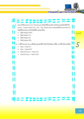 หน่วยที่
5
9. มะนาวใช้โปรแกรม Corel VideoStudio ตัดต่อวิดีโอจนเสร็จ แล้วจึงเรนเดอร์โดยใช้คาสั่ง
Share > Create Video File > DV > PAL DV(4:3) จนการเรนเดอร์สาเร็จ อยากทราบว่า
ไฟล์วิดีโอของมะนาวเป็นไฟล์ที่มีนามสกุลข้อใด
ก. ไฟล์นามสกุล MPEG
ข. ไฟล์นามสกุล FLV
ค. ไฟล์นามสกุล AVI
ง. ไฟล์นามสกุล MPG
10. การใช้โปรแกรม Nero เพื่อเขียนลงแผ่นซีดี บันทึกเป็นไฟล์แบบวิดีโอ ควรใช้คาสั่งตามข้อใด
ก. Data > Data CD
ข. Data > Data DVD
ค. Video/Pictures > Video CD
ง. Video/Picture > Video DVD
24
 