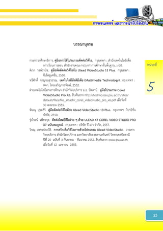 หน่วยที่
5
บรรณำนุกรม
กระทรวงศึกษาธิการ. คู่มือกำรใช้โปรแกรมตัดต่อวิดีโอ. กรุงเทพฯ : สานักเทคโนโลยีเพื่อ
การเรียนการสอน สานักงานคณะกรรมการการศึกษาขั้นพื้นฐาน, มปป.
ดิเรก วงษ์วานิช. คู่มือหัดตัดต่อวิดีโอกับ Ulead VideoStudio 11 Plus. กรุงเทพฯ :
ซีเอ็ดยูเคชั่น, 2550.
ทวีศักดิ์ กาญจนสุวรรณ. เทคโนโลยีมัลติมีเดีย (Multimedia Technology). กรุงเทพฯ :
หจก. ไทยเจริญการพิมพ์, 2552.
ฝ่ายเทคโนโลยีทางการศึกษา สานักวิทยบริการ ม.อ. ปัตตานี. คู่มือโปรแกรม Corel
VideoStudio Pro X6. สืบค้นจาก http://techno.oas.psu.ac.th/sites/
default/files/file_attach/_corel_videostudio_pro_x6.pdf เมื่อวันที่
30 เมษายน 2555.
พิษณุ ปุระศิริ. คู่มือตัดต่อวิดีโอด้วย Ulead VideoStudio 10 Plus. กรุงเทพฯ : โปรวิชั่น
จากัด, 2550.
รุ่งโรจน์ เพ็ชรกุล. ตัดต่อโฮมวิดีโอง่ำย ๆ ด้วย ULEAD X7 COREL VIDEO STUDIO PRO
X7 ฉบับสมบูรณ์. กรุงเทพฯ : บริษัท รีไวว่า จากัด, 2557.
วิษณุ เพชรประวัติ. กำรสร้ำงสื่อวิดีโอภำพด้วยโปรแกรม Ulead VideoStudio. วารสาร
วิทยบริการ สานักวิทยบริการ มหาวิทยาลัยสงขลานครินทร์ วิทยาเขตปัตตานี
ปีที่ 20 ฉบับที่ 3 กันยายน – ธันวาคม 2552. สืบค้นจาก www.psu.ac.th
เมื่อวันที่ 12 เมษายน 2555.
25
 