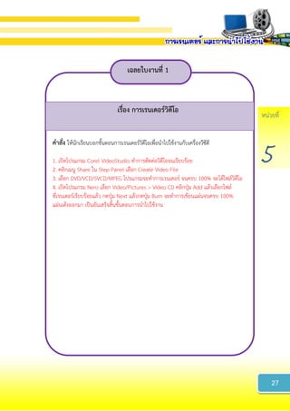 หน่วยที่
5
เฉลยใบงำนที่ 1
เรื่อง กำรเรนเดอร์วิดีโอ
คำสั่ง ให้นักเรียนบอกขั้นตอนการเรนเดอร์วิดีโอเพื่อนาไปใช้งานกับเครื่องวีซีดี
1. เปิดโปรแกรม Corel VideoStudio ทาการตัดต่อวิดีโอจนเรียบร้อย
2. คลิกเมนู Share ใน Step Panel เลือก Create Video File
3. เลือก DVD/VCD/SVCD/MPEG โปรแกรมจะทาการเรนเดอร์ จนครบ 100% จะได้ไฟล์วิดีโอ
4. เปิดโปรแกรม Nero เลือก Video/Pictures > Video CD คลิกปุ่ม Add แล้วเลือกไฟล์
ที่เรนเดอร์เรียบร้อยแล้ว กดปุ่ม Next แล้วกดปุ่ม Burn จะทาการเขียนแผ่นจนครบ 100%
แผ่นเด้งออกมา เป็นอันเสร็จสิ้นขั้นตอนการนาไปใช้งาน
27
 