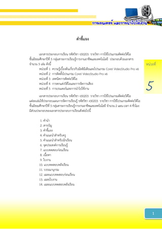หน่วยที่
5
คำชี้แจง
เอกสารประกอบการเรียน รหัสวิชา ง30203 รายวิชา การใช้โปรแกรมตัดต่อวิดีโอ
ชั้นมัธยมศึกษาปีที่ 5 กลุ่มสาระการเรียนรู้การงานอาชีพและเทคโนโลยี ประกอบด้วยเอกสาร
จานวน 5 เล่ม ดังนี้
หน่วยที่ 1 ความรู้เบื้องต้นเกี่ยวกับมัลติมีเดียและโปรแกรม Corel VideoStudio Pro x6
หน่วยที่ 2 การติดตั้งโปรแกรม Corel VideoStudio Pro x6
หน่วยที่ 3 เทคนิคการตัดต่อวิดีโอ
หน่วยที่ 4 การตกแต่งวิดีโอและการจัดการเสียง
หน่วยที่ 5 การเรนเดอร์และการนาไปใช้งาน
เอกสารประกอบการเรียน รหัสวิชา ง30203 รายวิชา การใช้โปรแกรมตัดต่อวิดีโอ
แต่ละเล่มใช้ประกอบแผนการจัดการเรียนรู้ รหัสวิชา ง30203 รายวิชา การใช้โปรแกรมตัดต่อวิดีโอ
ชั้นมัธยมศึกษาปีที่ 5 กลุ่มสาระการเรียนรู้การงานอาชีพและเทคโนโลยี จานวน 2 แผน เวลา 4 ชั่วโมง
มีส่วนประกอบของเอกสารประกอบการเรียนดังต่อไปนี้
1. คานา
2. สารบัญ
3. คาชี้แจง
4. คาแนะนาสาหรับครู
5. คาแนะนาสาหรับนักเรียน
6. จุดประสงค์การเรียนรู้
7. แบบทดสอบก่อนเรียน
8. เนื้อหา
9. ใบงาน
10. แบบทดสอบหลังเรียน
11. บรรณานุกรม
12. เฉลยแบบทดสอบก่อนเรียน
13. เฉลยใบงาน
14. เฉลยแบบทดสอบหลังเรียน
1
 