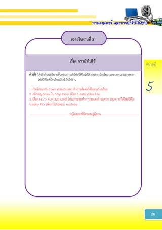 หน่วยที่
5
เฉลยใบงำนที่ 2
เรื่อง กำรนำไปใช้
คำสั่ง ให้นักเรียนอธิบายขั้นตอนการนาไฟล์วิดีโอไปใช้งานของนักเรียน และบอกนามสกุลของ
ไฟล์วิดีโอที่นักเรียนมักนาไปใช้งาน
1. เปิดโปรแกรม Corel VideoStudio ทาการตัดต่อวิดีโอจนเรียบร้อย
2. คลิกเมนู Share ใน Step Panel เลือก Create Video File
3. เลือก FLV > FLV (320 x240) โปรแกรมจะทาการเรนเดอร์ จนครบ 100% จะได้ไฟล์วิดีโอ
นามสกุล FLV เพื่อนาไปเปิดบน YouTube
………………………………………………….อยู่ในดุลยพินิจของครูผู้สอน......................................................
28
 