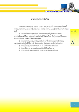 หน่วยที่
5
คำแนะนำสำหรับนักเรียน
เอกสารประกอบการเรียน รหัสวิชา ง30203 รายวิชา การใช้โปรแกรมตัดต่อวิดีโอ ชุดนี้
นักเรียนสามารถศึกษา และเรียนรู้ได้ด้วยตนเอง ก่อนที่จะศึกษาและเรียนรู้ให้นักเรียนอ่านคาแนะนา
ดังนี้
1. เอกสารประกอบการเรียนชุดนี้ ไม่ใช่การทดสอบเพื่อมุ่งหวังคะแนนสาหรับ
การประเมินผล แต่เป็นการเพิ่มความรู้ และส่งเสริมให้นักเรียนศึกษา ค้นคว้าหาความรู้ด้วยตนเอง
ตามความสามารถ และศักยภาพของแต่ละบุคคล
2. ศึกษาเอกสารประกอบการเรียน หัวข้อเรื่อง คาชี้แจง คาแนะนาสาหรับนักเรียน
จุดประสงค์การเรียนรู้ เพื่อให้ทราบว่า เมื่อจบบทเรียน นักเรียนสามารถเรียนรู้อะไรได้บ้าง
3. ทาแบบทดสอบก่อนเรียนจานวน 10 ข้อ แล้วตรวจคาตอบจากเฉลย
4. ศึกษาเนื้อหา สาระ รายละเอียด และฝึกปฏิบัติตามกิจกรรม
5. ทาแบบทดสอบหลังเรียนจานวน 10 ข้อ แล้วตรวจคาตอบจากเฉลย
3
 