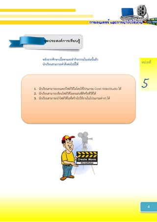 หน่วยที่
5
หลังจำกศึกษำเนื้อหำและทำกิจกรรมในเล่มนี้แล้ว
นักเรียนสำมำรถทำสิ่งต่อไปนี้ได้
1. นักเรียนสามารถเรนเดอร์ไฟล์วิดีโอโดยใช้โปรแกรม Corel VideoStudio ได้
2. นักเรียนสามารถเขียนไฟล์วิดีโอลงแผ่นซีดีหรือดีวีดีได้
3. นักเรียนสามารถนาไฟล์วิดีโอที่สร้างไปใช้งานในโปรแกรมต่างๆ ได้
4
จุดประสงค์การเรียนรู้
 