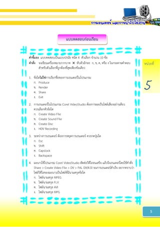 หน่วยที่
5
แบบทดสอบก่อนเรียน
คำชี้แจง แบบทดสอบเป็นแบบปรนัย ชนิด 4 ตัวเลือก จานวน 10 ข้อ
คำสั่ง จงเขียนเครื่องหมายกากบาท  ทับตัวอักษร ก, ข, ค, หรือ ง ในกระดาษคาตอบ
สาหรับตัวเลือกที่ถูกต้องที่สุดเพียงข้อเดียว
1. ข้อใดไม่ใช่การเรียกชื่อของการเรนเดอร์ในโปรแกรม
ก. Produce
ข. Render
ค. Share
ง. Exit
2. การเรนเดอร์ในโปรแกรม Corel VideoStudio ต้องการผลเป็นไฟล์เสียงอย่างเดียว
ควรเลือกหัวข้อใด
ก. Create Video File
ข. Create Sound File
ค. Create Disc
ง. HDV Recording
3. ระหว่างการเรนเดอร์ ต้องการหยุดการเรนเดอร์ ควรกดปุ่มใด
ก. Esc
ข. Shift
ค. Capslock
ง. Backspace
4. มะนาวใช้โปรแกรม Corel VideoStudio ตัดต่อวิดีโอจนเสร็จ แล้วจึงเรนเดอร์โดยใช้คาสั่ง
Share > Create Video File > DV > PAL DV(4:3) จนการเรนเดอร์สาเร็จ อยากทราบว่า
ไฟล์วิดีโอของมะนาวเป็นไฟล์ที่มีนามสกุลข้อใด
ก. ไฟล์นามสกุล MPEG
ข. ไฟล์นามสกุล FLV
ค. ไฟล์นามสกุล AVI
ง. ไฟล์นามสกุล MPG
5
 