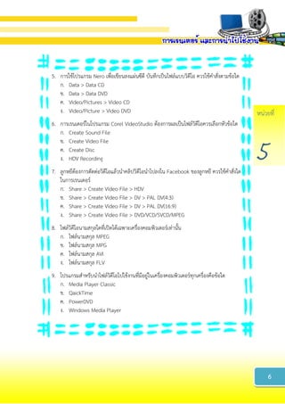 หน่วยที่
5
5. การใช้โปรแกรม Nero เพื่อเขียนลงแผ่นซีดี บันทึกเป็นไฟล์แบบวิดีโอ ควรใช้คาสั่งตามข้อใด
ก. Data > Data CD
ข. Data > Data DVD
ค. Video/Pictures > Video CD
ง. Video/Picture > Video DVD
6. การเรนเดอร์ในโปรแกรม Corel VideoStudio ต้องการผลเป็นไฟล์วิดีโอควรเลือกหัวข้อใด
ก. Create Sound File
ข. Create Video File
ค. Create Disc
ง. HDV Recording
7. ลูกหยีต้องการตัดต่อวิดีโอแล้วนาคลิปวิดีโอนาไปลงใน Facebook ของลูกหยี ควรใช้คาสั่งใด
ในการเรนเดอร์
ก. Share > Create Video File > HDV
ข. Share > Create Video File > DV > PAL DV(4:3)
ค. Share > Create Video File > DV > PAL DV(16:9)
ง. Share > Create Video File > DVD/VCD/SVCD/MPEG
8. ไฟล์วิดีโอนามสกุลใดที่เปิดได้เฉพาะเครื่องคอมพิวเตอร์เท่านั้น
ก. ไฟล์นามสกุล MPEG
ข. ไฟล์นามสกุล MPG
ค. ไฟล์นามสกุล AVI
ง. ไฟล์นามสกุล FLV
9. โปรแกรมสาหรับนาไฟล์วิดีโอไปใช้งานที่มีอยู่ในเครื่องคอมพิวเตอร์ทุกเครื่องคือข้อใด
ก. Media Player Classic
ข. QaickTime
ค. PowerDVD
ง. Windows Media Player
6
 