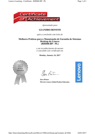 Apresentado para
LEANDRO BONFIM
após a conclusão com êxito de
Melhores Práticas para a Manutenção de Garantia de Sistemas 
Desktop da Lenovo
(RDD08-BP - PL) 
e em reconhecimento do mesmo
é concedido este certificado em
Monday, January 16, 2017
Page 1 of 1Lenovo Learning - Certificate - RDD08-BP - PL
24/01/2017http://lenovolearning.bhivesoft.com/bhive/t/1004/certificate.jsp?content_id=8461
 