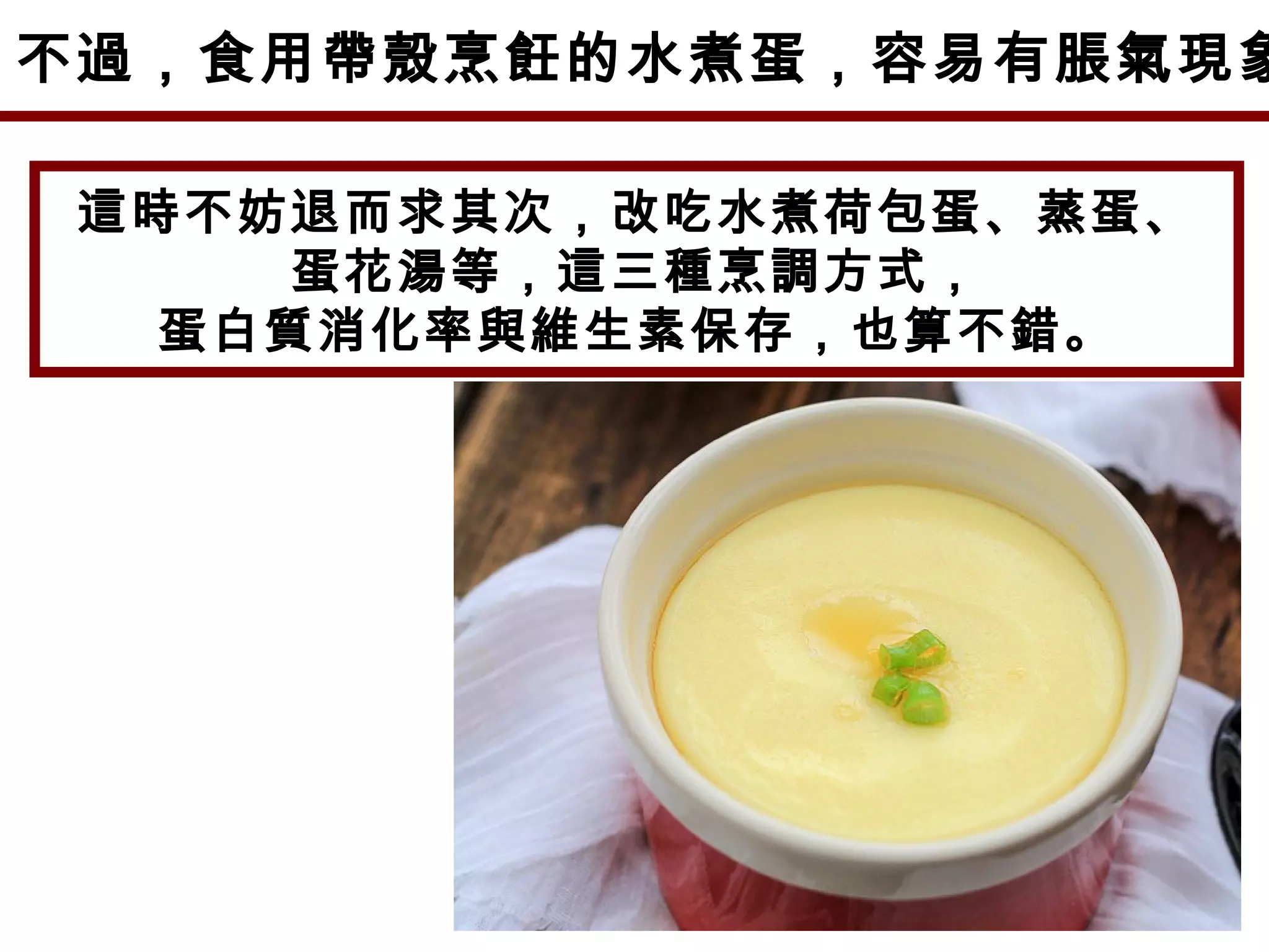 不過，食用帶殼烹飪的水煮蛋，容易有脹氣現象
這時不妨退而求其次，改吃水煮荷包蛋、蒸蛋、
蛋花湯等，這三種烹調方式，
蛋白質消化率與維生素保存，也算不錯。
 