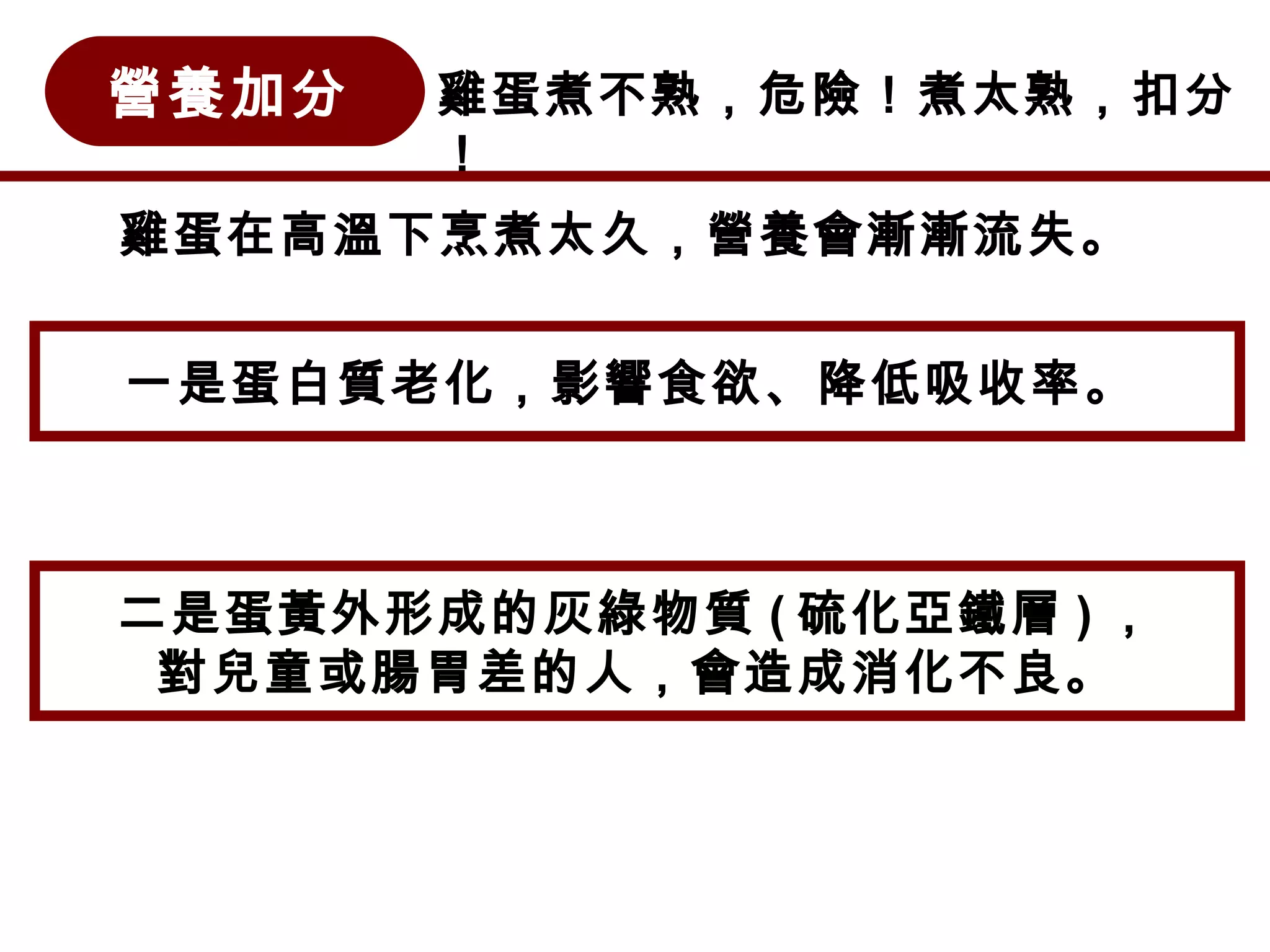 營養加分 雞蛋煮不熟，危險！煮太熟，扣分
！
雞蛋在高溫下烹煮太久，營養會漸漸流失。
一是蛋白質老化，影響食欲、降低吸收率。
二是蛋黃外形成的灰綠物質 ( 硫化亞鐵層 ) ，
對兒童或腸胃差的人，會造成消化不良。
 