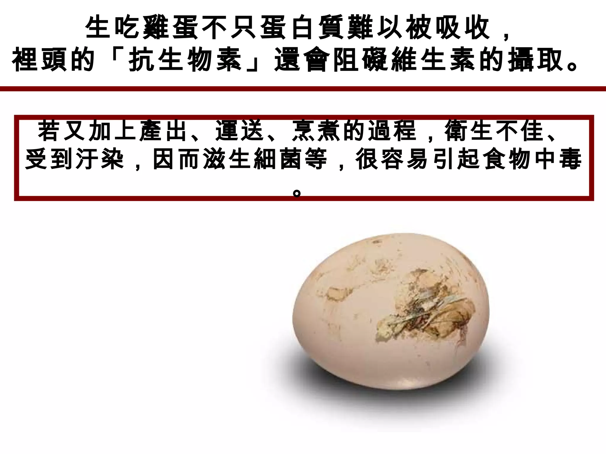 生吃雞蛋不只蛋白質難以被吸收，
裡頭的「抗生物素」還會阻礙維生素的攝取。
若又加上產出、運送、烹煮的過程，衛生不佳、
受到汙染，因而滋生細菌等，很容易引起食物中毒
。
 