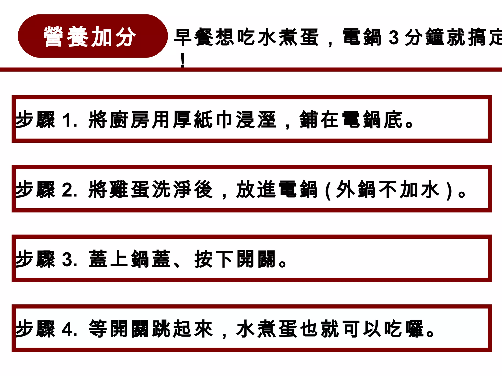營養加分 早餐想吃水煮蛋，電鍋 3 分鐘就搞定
！
步驟 1. 將廚房用厚紙巾浸溼，鋪在電鍋底。
步驟 2. 將雞蛋洗淨後，放進電鍋 ( 外鍋不加水 ) 。
步驟 3. 蓋上鍋蓋、按下開關。
步驟 4. 等開關跳起來，水煮蛋也就可以吃囉。
 