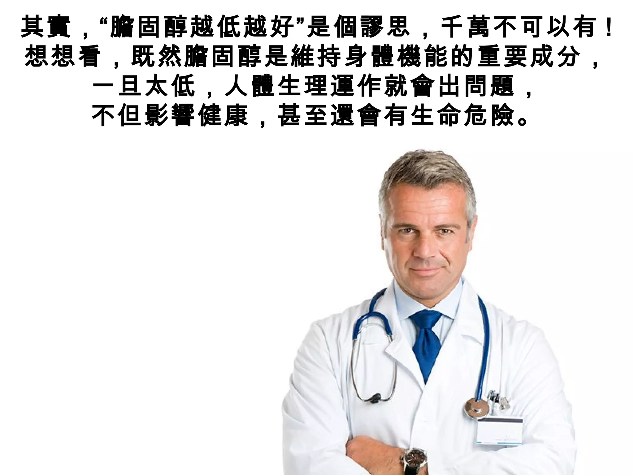 其實，“膽固醇越低越好”是個謬思，千萬不可以有 !
想想看，既然膽固醇是維持身體機能的重要成分，
一旦太低，人體生理運作就會出問題，
不但影響健康，甚至還會有生命危險。
 