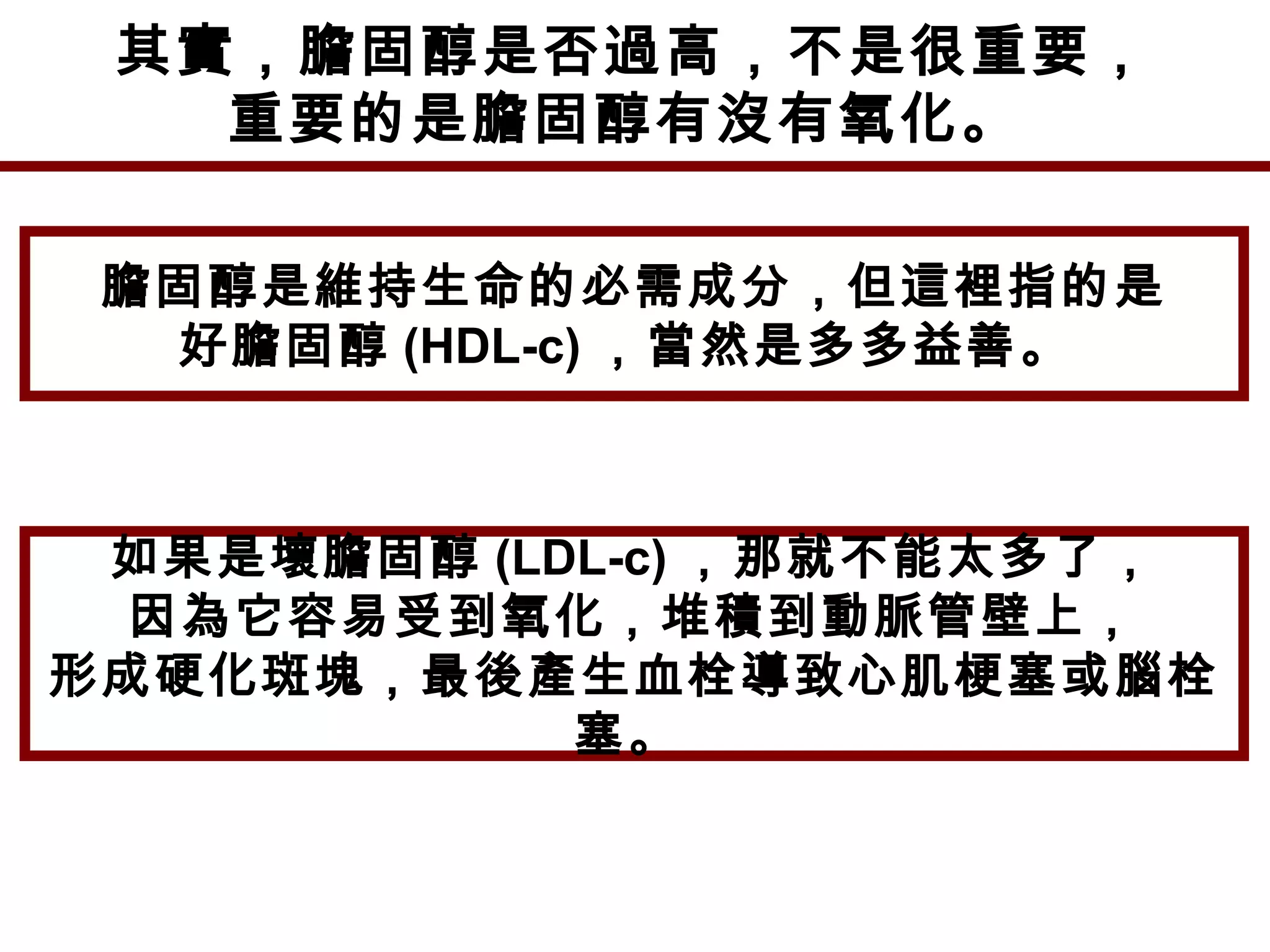 其實，膽固醇是否過高，不是很重要，
重要的是膽固醇有沒有氧化。
膽固醇是維持生命的必需成分，但這裡指的是
好膽固醇 (HDL-c) ，當然是多多益善。
如果是壞膽固醇 (LDL-c) ，那就不能太多了，
因為它容易受到氧化，堆積到動脈管壁上，
形成硬化斑塊，最後產生血栓導致心肌梗塞或腦栓
塞。
 