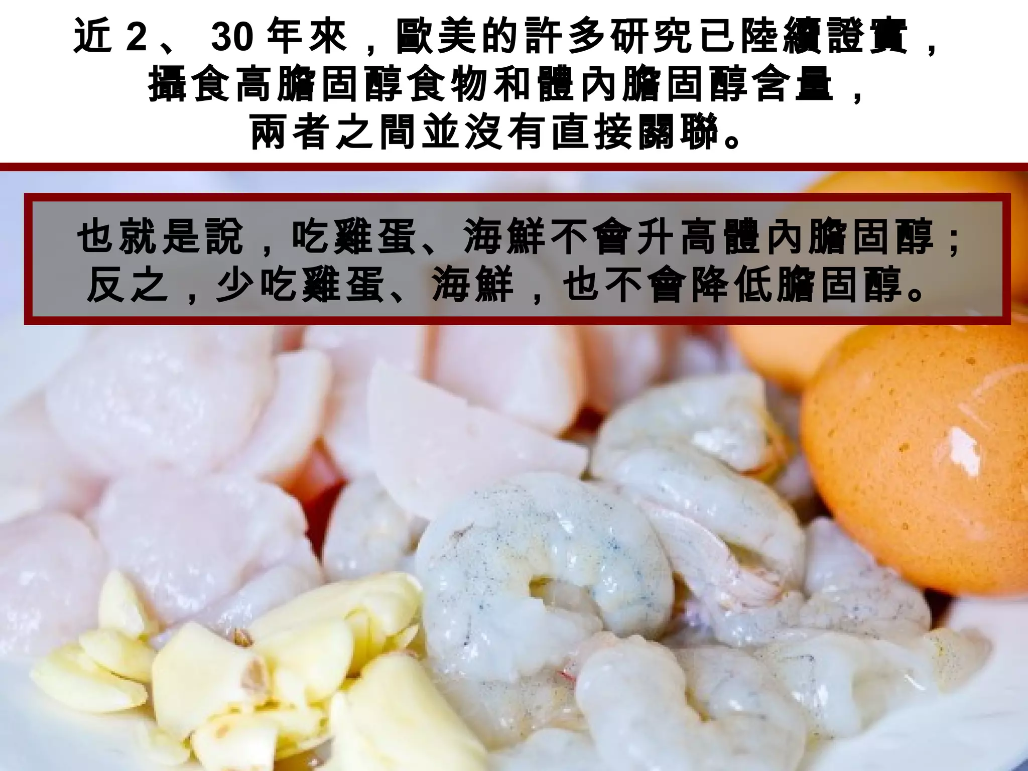 近 2 、 30 年來，歐美的許多研究已陸續證實，
攝食高膽固醇食物和體內膽固醇含量，
兩者之間並沒有直接關聯。
也就是說，吃雞蛋、海鮮不會升高體內膽固醇 ;
反之，少吃雞蛋、海鮮，也不會降低膽固醇。
 