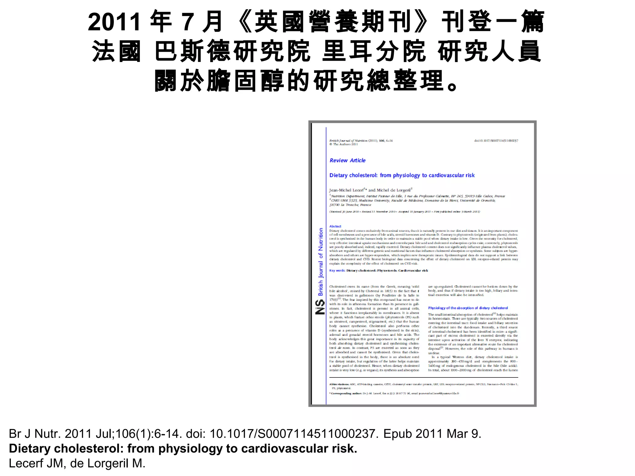 2011 年 7 月《英國營養期刊》刊登一篇
法國 巴斯德研究院 里耳分院 研究人員
關於膽固醇的研究總整理。
Br J Nutr. 2011 Jul;106(1):6-14. doi: 10.1017/S0007114511000237. Epub 2011 Mar 9.
Dietary cholesterol: from physiology to cardiovascular risk.
Lecerf JM, de Lorgeril M.
 