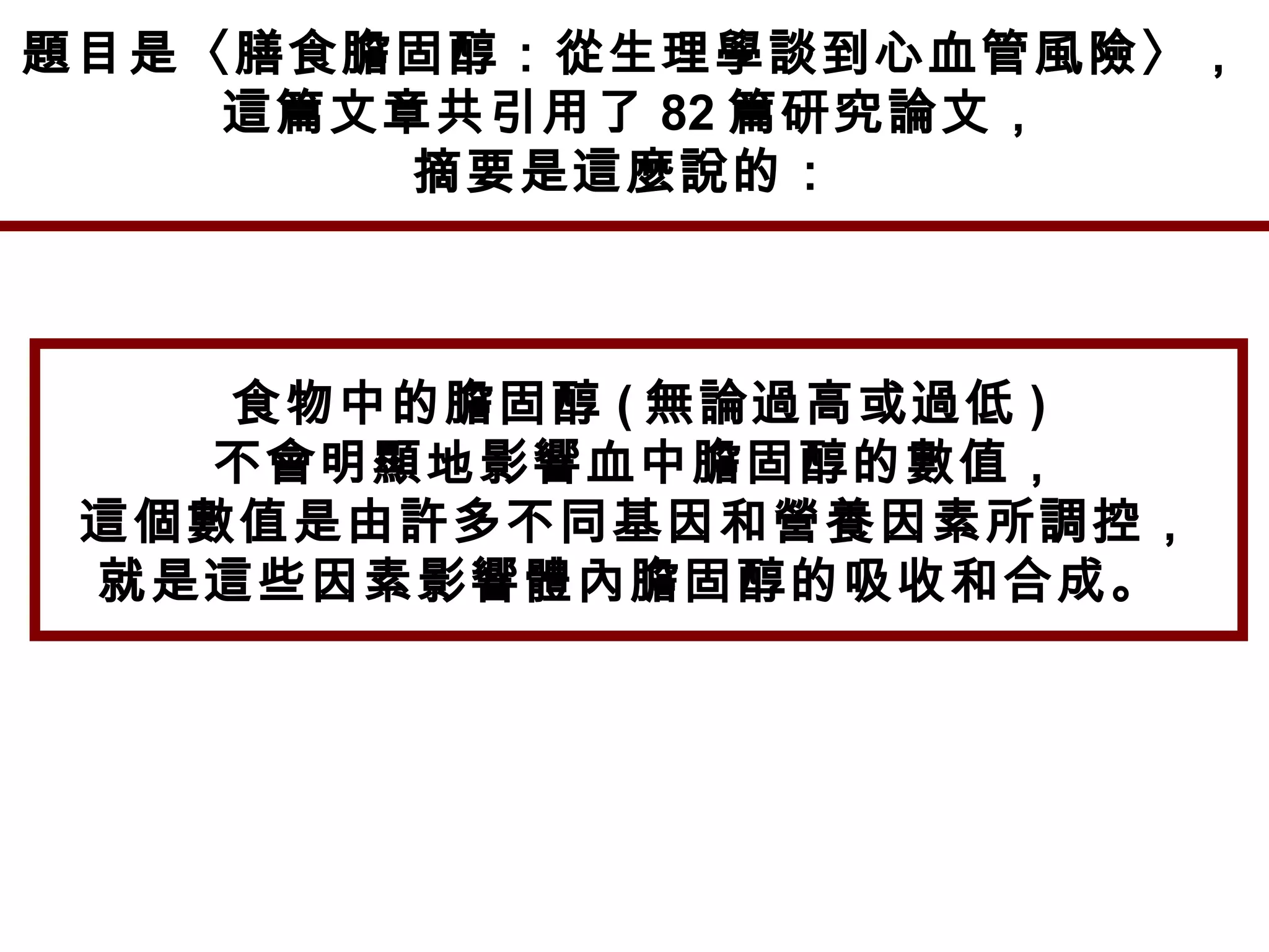 題目是〈膳食膽固醇：從生理學談到心血管風險〉，
這篇文章共引用了 82 篇研究論文，
摘要是這麼說的：
食物中的膽固醇 ( 無論過高或過低 )
不會明顯地影響血中膽固醇的數值，
這個數值是由許多不同基因和營養因素所調控，
就是這些因素影響體內膽固醇的吸收和合成。
 