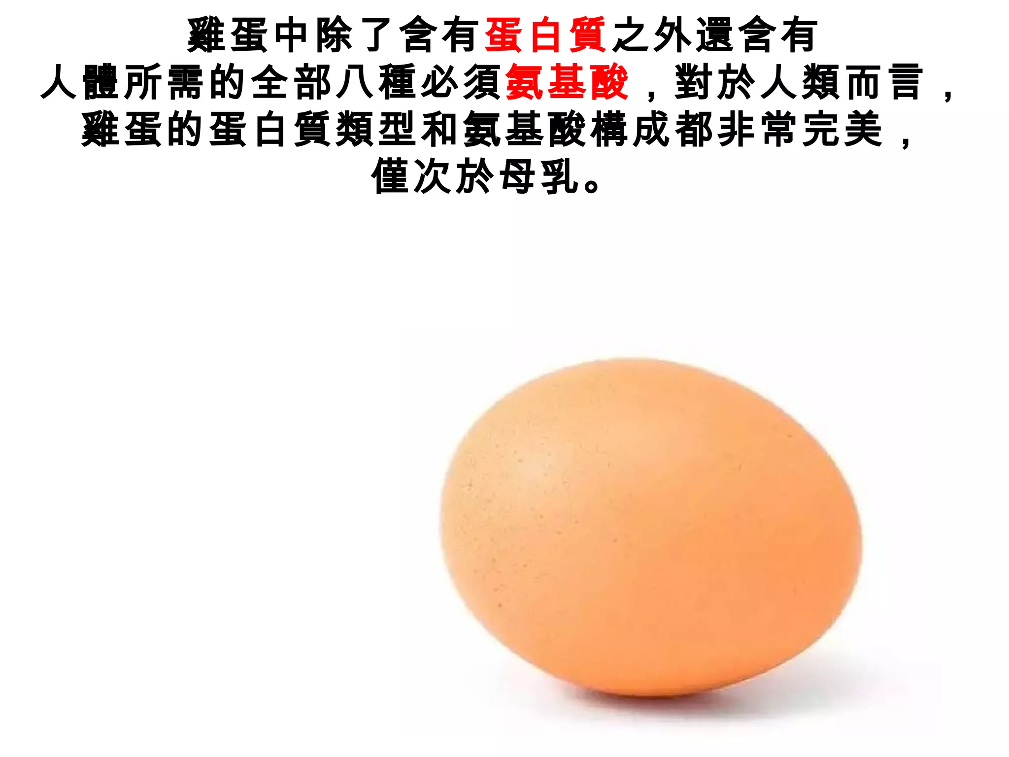 雞蛋中除了含有蛋白質之外還含有
人體所需的全部八種必須氨基酸，對於人類而言，
雞蛋的蛋白質類型和氨基酸構成都非常完美，
僅次於母乳。
 