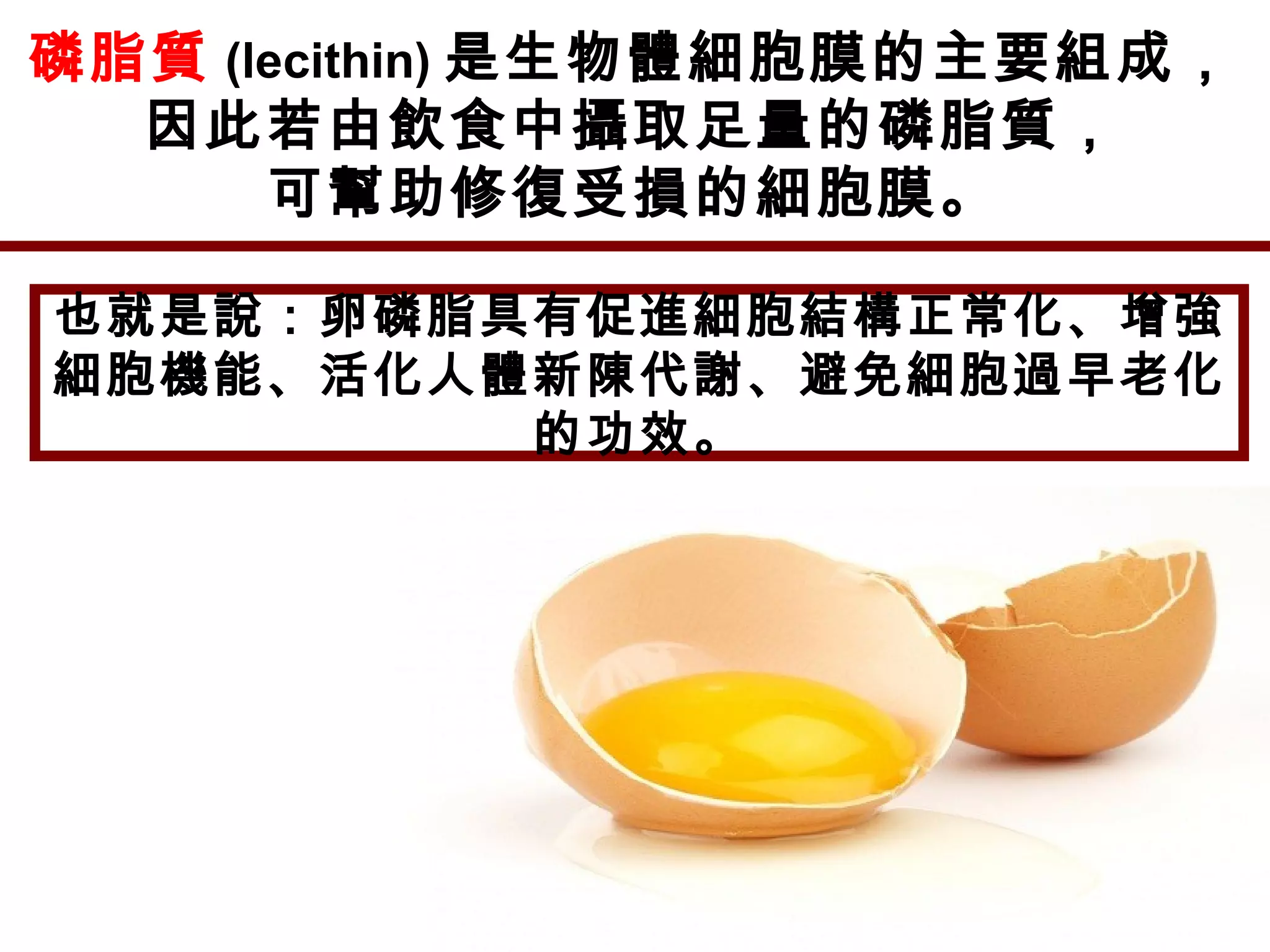磷脂質 (lecithin) 是生物體細胞膜的主要組成，
因此若由飲食中攝取足量的磷脂質，
可幫助修復受損的細胞膜。
也就是說：卵磷脂具有促進細胞結構正常化、增強
細胞機能、活化人體新陳代謝、避免細胞過早老化
的功效。
 