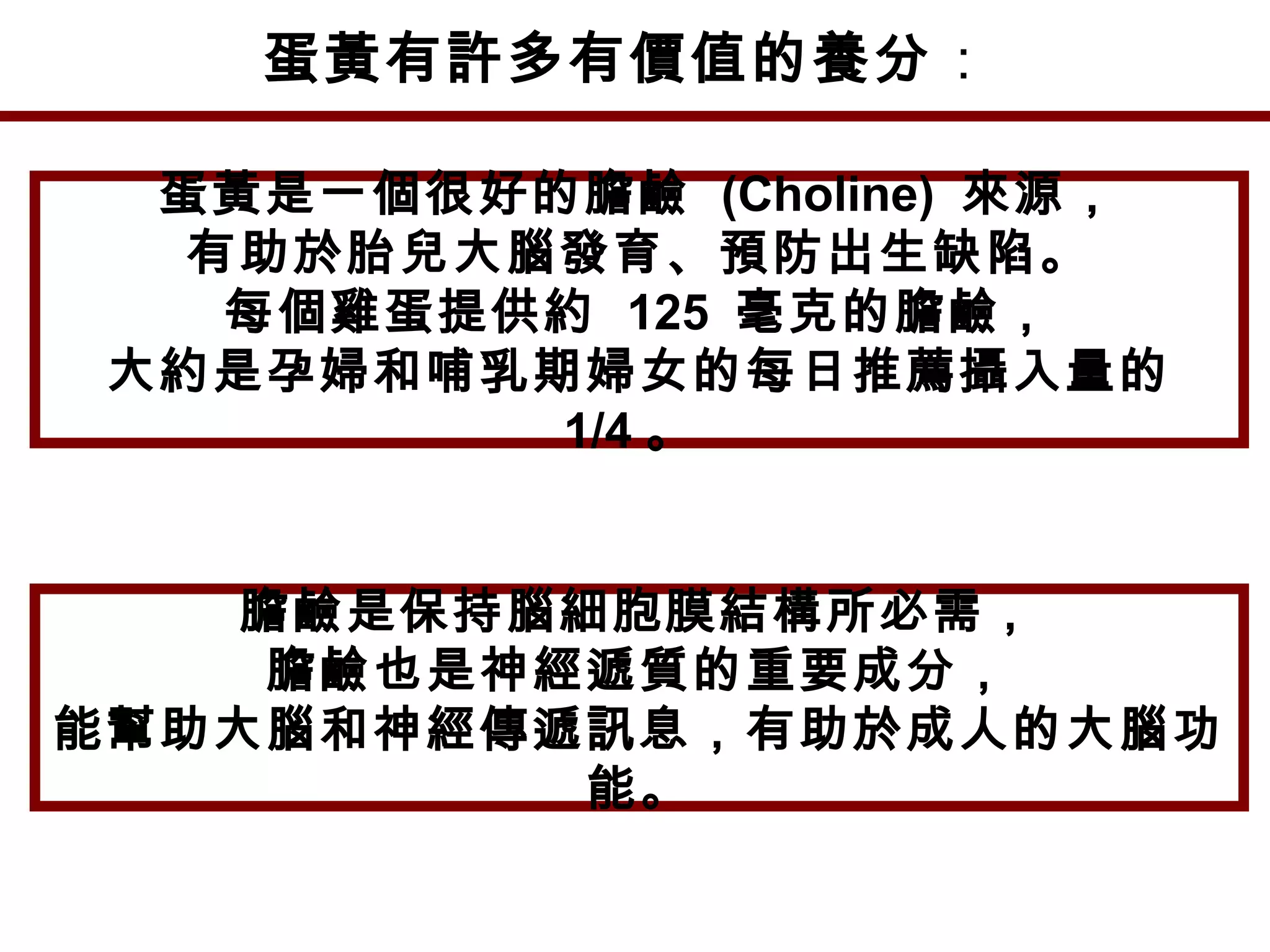 蛋黃有許多有價值的養分：
蛋黃是一個很好的膽鹼 (Choline) 來源，
有助於胎兒大腦發育、預防出生缺陷。
每個雞蛋提供約 125 毫克的膽鹼，
大約是孕婦和哺乳期婦女的每日推薦攝入量的
1/4 。
膽鹼是保持腦細胞膜結構所必需，
膽鹼也是神經遞質的重要成分，
能幫助大腦和神經傳遞訊息，有助於成人的大腦功
能。
 