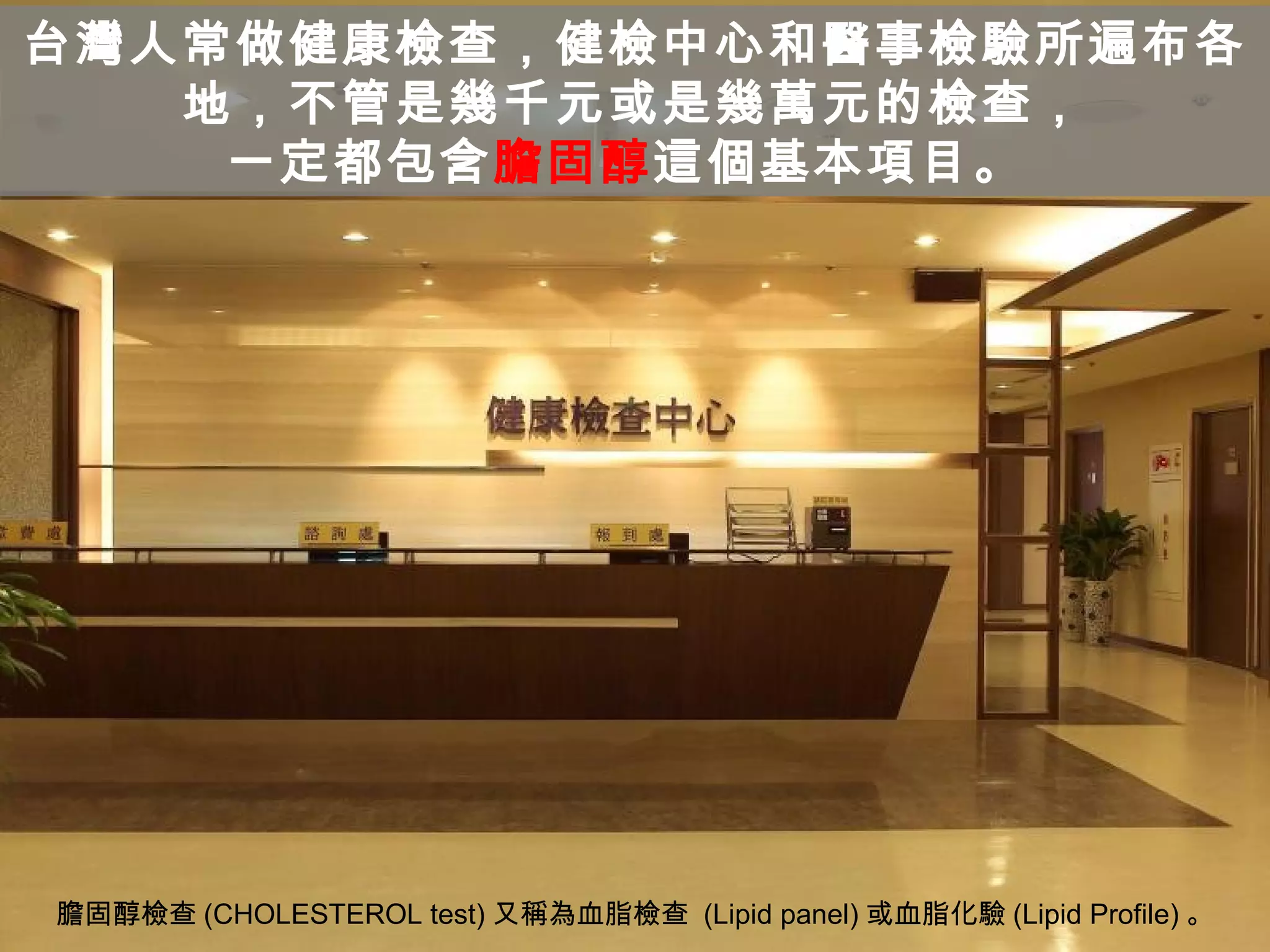 台灣人常做健康檢查，健檢中心和醫事檢驗所遍布各
地，不管是幾千元或是幾萬元的檢查，
一定都包含膽固醇這個基本項目。
膽固醇檢查 (CHOLESTEROL test) 又稱為血脂檢查 (Lipid panel) 或血脂化驗 (Lipid Profile) 。
 