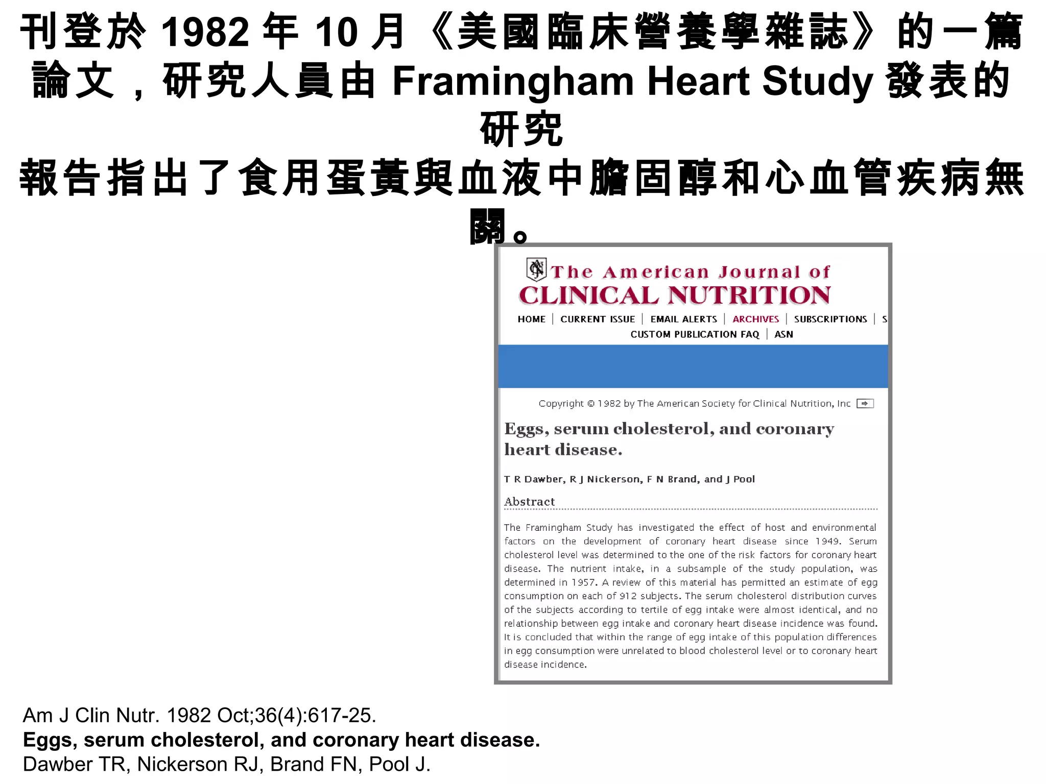 Am J Clin Nutr. 1982 Oct;36(4):617-25.
Eggs, serum cholesterol, and coronary heart disease.
Dawber TR, Nickerson RJ, Brand FN, Pool J.
刊登於 1982 年 10 月《美國臨床營養學雜誌》的一篇
論文，研究人員由 Framingham Heart Study 發表的
研究
報告指出了食用蛋黃與血液中膽固醇和心血管疾病無
關。
 