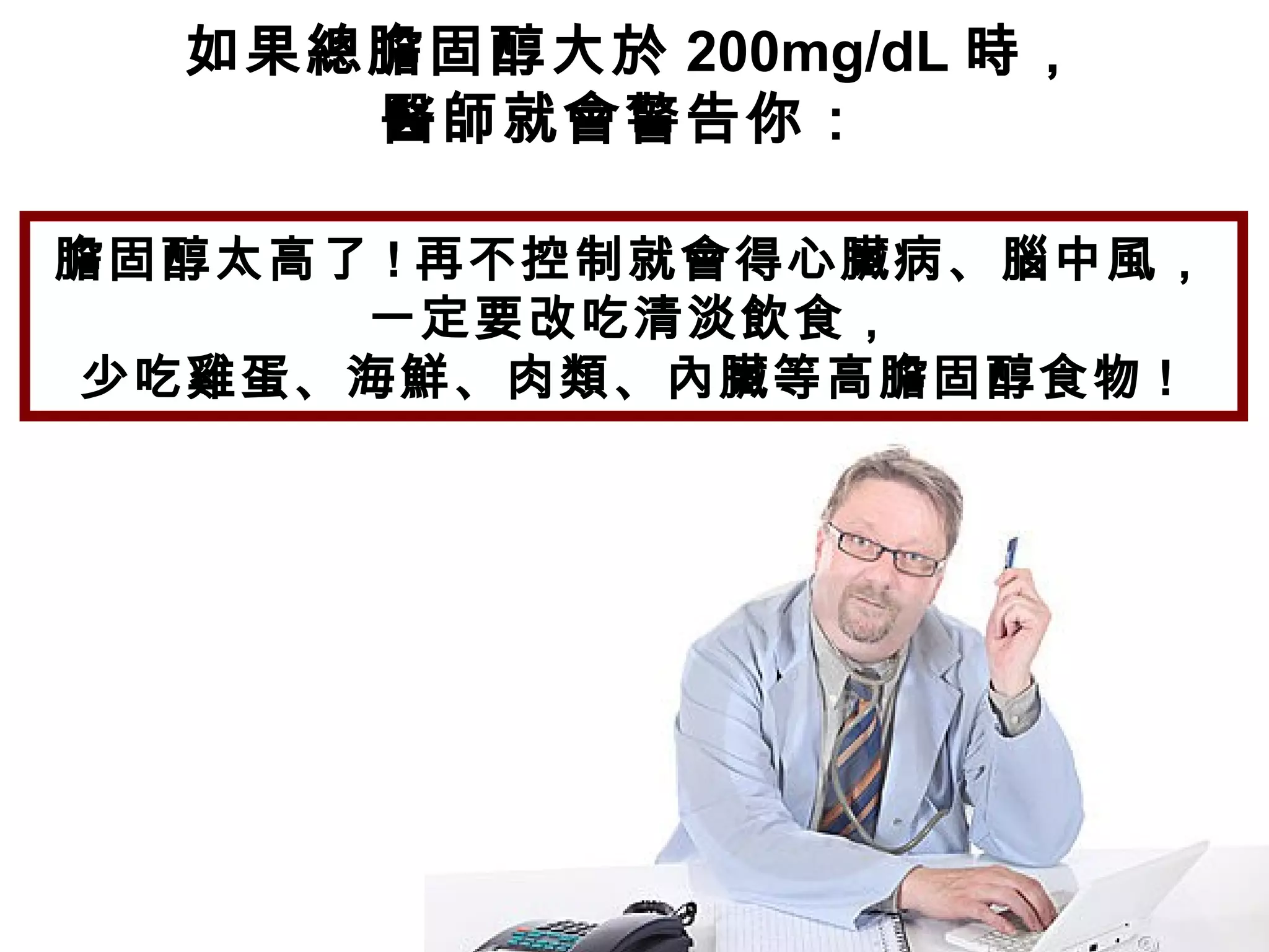 如果總膽固醇大於 200mg/dL 時，
醫師就會警告你：
膽固醇太高了 ! 再不控制就會得心臟病、腦中風，
一定要改吃清淡飲食，
少吃雞蛋、海鮮、肉類、內臟等高膽固醇食物 !
 