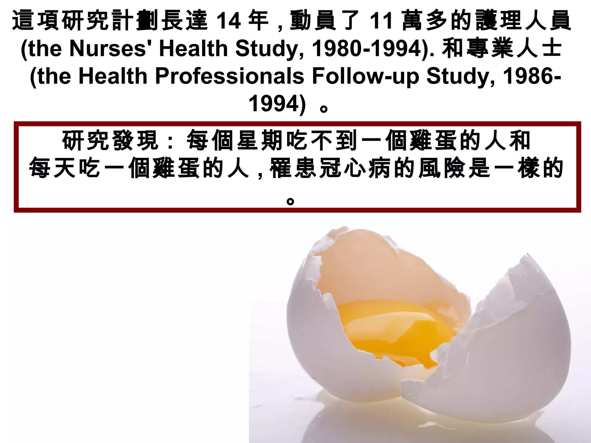這項研究計劃長達 14 年 , 動員了 11 萬多的護理人員
(the Nurses' Health Study, 1980-1994). 和專業人士
(the Health Professionals Follow-up Study, 1986-
1994) 。
研究發現 : 每個星期吃不到一個雞蛋的人和
每天吃一個雞蛋的人 , 罹患冠心病的風險是一樣的
。
 