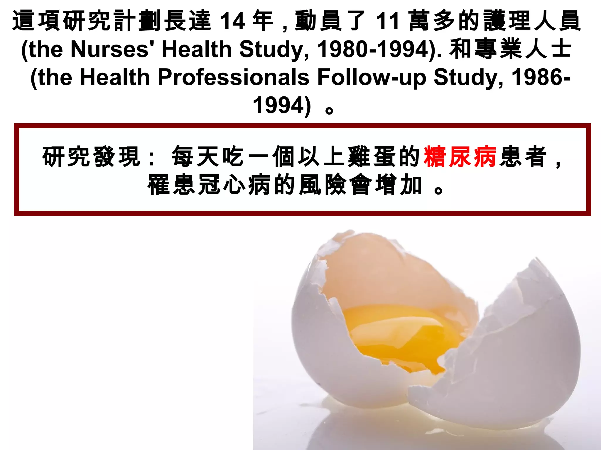 這項研究計劃長達 14 年 , 動員了 11 萬多的護理人員
(the Nurses' Health Study, 1980-1994). 和專業人士
(the Health Professionals Follow-up Study, 1986-
1994) 。
研究發現 :  每天吃一個以上雞蛋的糖尿病患者 ,
罹患冠心病的風險會增加 。
 