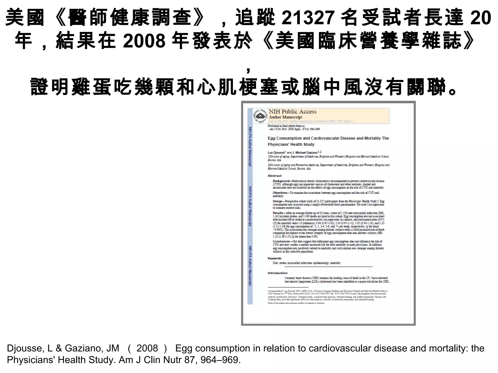 Djousse, L & Gaziano, JM （ 2008 ） Egg consumption in relation to cardiovascular disease and mortality: the
Physicians' Health Study. Am J Clin Nutr 87, 964–969.
美國《醫師健康調查》，追蹤 21327 名受試者長達 20
年，結果在 2008 年發表於《美國臨床營養學雜誌》
，
證明雞蛋吃幾顆和心肌梗塞或腦中風沒有關聯。
 